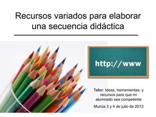 Recursos variados para elaborar
una secuencia didáctica
Taller: Ideas, herramientas, y
recursos para que mi
alumnado sea competente
Murcia 3 y 4 de julio de 2013
 