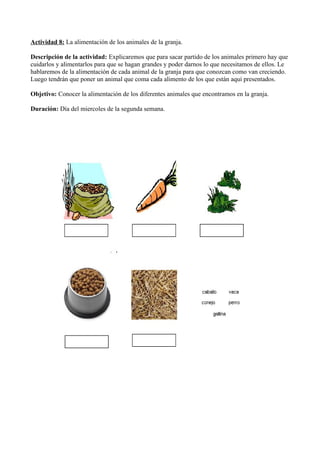 Actividad 8: La alimentación de los animales de la granja.
Descripción de la actividad: Explicaremos que para sacar partido de los animales primero hay que
cuidarlos y alimentarlos para que se hagan grandes y poder darnos lo que necesitamos de ellos. Le
hablaremos de la alimentación de cada animal de la granja para que conozcan como van creciendo.
Luego tendrán que poner un animal que coma cada alimento de los que están aquí presentados.
Objetivo: Conocer la alimentación de los diferentes animales que encontramos en la granja.
Duración: Día del miercoles de la segunda semana.
 