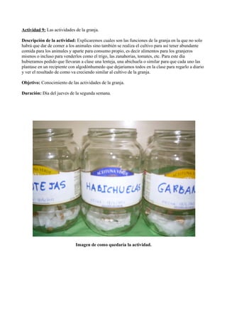 Actividad 9: Las actividades de la granja.
Descripción de la actividad: Explicaremos cuales son las funciones de la granja en la que no solo
habrá que dar de comer a los animales sino también se realiza el cultivo para así tener abundante
comida para los animales y aparte para consumo propio, es decir alimentos para los granjeros
mismos o incluso para venderlos como el trigo, las zanahorias, tomates, etc. Para este día
hubieramos pedido que llevaran a clase una lenteja, una abichuela o similar para que cada uno las
plantase en un recipiente con algodónhumedo que dejariamos todos en la clase para regarlo a diario
y ver el resultado de como va creciendo similar al cultivo de la granja.
Objetivo: Conocimiento de las actividades de la granja.
Duración: Día del jueves de la segunda semana.
Imagen de como quedaría la actividad.
 