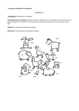 • Secuencia detallada de actividades
SEMANA 1
Actividad 1: Introducción a la granja.
Descripción de la actividad: Realizar una breve introducción a los animales que encontramos en la
granja. Luego leer el nombre de los animales de la lamina y colorear los 3 que mas guste a cada
uno.
Objetivo: Conocer los animales de la granja.
Duración: El día del lunes de la primera semana.
 