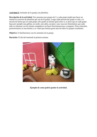 Actividad 2: Animales de la granja con plastilina.
Descripción de la actividad: Nos ponemos por grupos de 5 y cada grupo tendrá que hacer un
animal en concreto de plastilina que sea de la granja. Luego cada persona del grupo se sale y se
mezcla de forma que en cada grupo solo quede un animal igual entre si, es decir que en cada grupo
haya por ejemplo una gallina, un cerdo, una cabra, un pato y una vaca (así fomentamos que cada
niño se relacione con los demás compañeros sin hacer discriminaciones a ninguno). Para colocarlos
posteriormente en una lamina y se votará que lamina gusta más de todos los grupos resultantes.
Objetivo: Ir familiarizarse con los animales de la granja.
Duración: El día del martesde la primera semana.
Ejemplo de como podrá quedar la actividad.
 