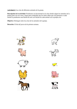 Actividad 4: Las crías de diferentes animales de la granja.
Descripción de la actividad: Pondremos un documental en la clase donde salgan los animales de la
granja junto con sus crías y luego para comprobar que los niños saben que cría pertenece a cada
animal le pondremos una lámina de unir con flechas de cada animal con su propia cría.
Objetivo: Distinguir entre las crías de los animales de la granja.
Duración: El día del jueves de la primera semana.
 