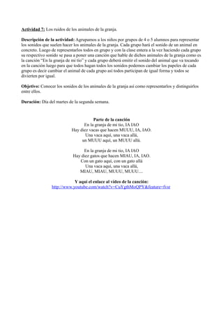 Actividad 7: Los ruidos de los animales de la granja.
Descripción de la actividad: Agrupamos a los niños por grupos de 4 o 5 alumnos para representar
los sonidos que suelen hacer los animales de la granja. Cada grupo hará el sonido de un animal en
concreto. Luego de representarlos todos en grupo y con la clase entera a la vez haciendo cada grupo
su respectivo sonido se pasa a poner una canción que hable de dichos animales de la granja como es
la canción “En la granja de mi tío” y cada grupo deberá emitir el sonido del animal que va tocando
en la canción luego para que todos hagan todos los sonidos podemos cambiar los papeles de cada
grupo es decir cambiar el animal de cada grupo así todos participan de igual forma y todos se
divierten por igual.
Objetivo: Conocer los sonidos de los animales de la granja así como representarlos y distinguirlos
entre ellos.
Duración: Día del martes de la segunda semana.
Parte de la canción
En la granja de mi tio, IA IAO
Hay diez vacas que hacen MUUU, IA, IAO.
Una vaca aquí, una vaca allá,
un MUUU aquí, un MUUU allá.
En la granja de mi tio, IA IAO
Hay diez gatos que hacen MIAU, IA, IAO.
Con un gato aquí, con un gato allá
Una vaca aquí, una vaca allá,
MIAU, MIAU, MUUU, MUUU....
Y aquí el enlace al vídeo de la canción:
http://www.youtube.com/watch?v=CuYgthMoQPY&feature=fvsr
 