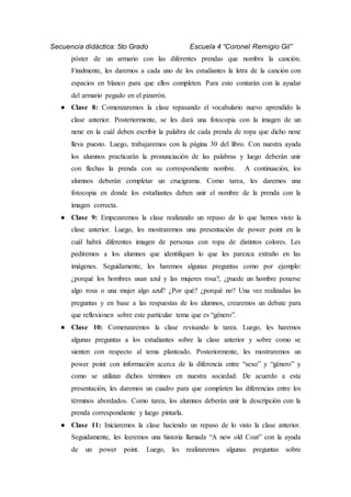 Secuencia didáctica: 5to Grado Escuela 4 “Coronel Remigio Gil”
póster de un armario con las diferentes prendas que nombra la canción.
Finalmente, les daremos a cada uno de los estudiantes la letra de la canción con
espacios en blanco para que ellos completen. Para esto contarán con la ayudar
del armario pegado en el pizarrón.
● Clase 8: Comenzaremos la clase repasando el vocabulario nuevo aprendido la
clase anterior. Posteriormente, se les dará una fotocopia con la imagen de un
nene en la cuál deben escribir la palabra de cada prenda de ropa que dicho nene
lleva puesto. Luego, trabajaremos con la página 30 del libro. Con nuestra ayuda
los alumnos practicarán la pronunciación de las palabras y luego deberán unir
con flechas la prenda con su correspondiente nombre. A continuación, los
alumnos deberán completar un crucigrama. Como tarea, les daremos una
fotocopia en donde los estudiantes deben unir el nombre de la prenda con la
imagen correcta.
● Clase 9: Empezaremos la clase realizando un repaso de lo que hemos visto la
clase anterior. Luego, les mostraremos una presentación de power point en la
cuál habrá diferentes imagen de personas con ropa de distintos colores. Les
pediremos a los alumnos que identifiquen lo que les parezca extraño en las
imágenes. Seguidamente, les haremos algunas preguntas como por ejemplo:
¿porqué los hombres usan azul y las mujeres rosa?, ¿puede un hombre ponerse
algo rosa o una mujer algo azul? ¿Por qué? ¿porqué no? Una vez realizadas las
preguntas y en base a las respuestas de los alumnos, crearemos un debate para
que reflexionen sobre este particular tema que es “género”.
● Clase 10: Comenzaremos la clase revisando la tarea. Luego, les haremos
algunas preguntas a los estudiantes sobre la clase anterior y sobre como se
sienten con respecto al tema planteado. Posteriormente, les mostraremos un
power point con información acerca de la diferencia entre “sexo” y “género” y
como se utilizan dichos términos en nuestra sociedad. De acuerdo a esta
presentación, les daremos un cuadro para que completen las diferencias entre los
términos abordados. Como tarea, los alumnos deberán unir la descripción con la
prenda correspondiente y luego pintarla.
● Clase 11: Iniciaremos la clase haciendo un repaso de lo visto la clase anterior.
Seguidamente, les leeremos una historia llamada “A new old Coat” con la ayuda
de un power point. Luego, les realizaremos algunas preguntas sobre
 
