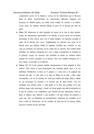 Secuencia didáctica: 5to Grado Escuela 4 “Coronel Remigio Gil”
comprensión acerca de la historia y acerca de las impresiones que se llevaron
luego de leerla. Posteriormente, les mostraremos diferentes imágenes con
personas de distintos países, las cuales están vestidas de acuerdo a su cultura.
Como tarea, los alumnos deberán dibujar la parte de la historia que más les
gustó.
● Clase 12: Iniciaremos la clase haciendo un repaso de lo visto la clase anterior.
Luego, les mostraremos nuevamente a los alumnos el power point con la historia
presentada la clase previa, pero con el audio incluido. Les haremos escuchar el
audio de la historia dos veces. Seguidamente les daremos una copia de la
historia para que puedan realizar la siguiente actividad que consistirá en una
serie de oraciones con opciones de las cuáles una es correcta. Para realizar dicha
actividad, los alumnos trabajarán de a dos y luego corregiremos la actividad en
el pizarrón. Luego, les daremos una actividad en donde los alumnos deben
ordenar los eventos sucedidos en la historia. Para esto también trabajarán de a
dos y luego se corregirá en el pizarrón.
● Clases 13- 17: Como primera medida, chequearemos la tarea asignada la clase
anterior. Para cerrar el tema proponemos una actividad grupal, pero a la vez
individual. Dividiremos el curso en 4 grupos y a cada uno se le asignará una
estación del año. A cada niño se le dará un dibujo de un niño o niña, según
corresponda y un set de prendas de vestir que tendrán que elegir, pintar y utilizar
en sus personajes de acuerdo a la estación que les haya tocado. Una vez
terminada esta primera parte, a cada grupo se le dará una cartulina en la que
deberán pegar cada personaje y harán, de forma grupal, una mini presentación en
la que les cuenten a sus compañeros, qué estación del año representan, cómo se
llama el muñeco que vistieron y qué prendas y de qué colores les pusieron a
cada uno. Una vez finalizadas las presentaciones, dejaremos las cartulinas en el
aula a modo de decoración, con los nombres de cada uno de sus autores. Dicho
proyecto constará de una nota final.
 