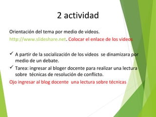 2 actividad
Orientación del tema por medio de videos.
http://www.slideshare.net. Colocar el enlace de los videos
 A partir de la socialización de los videos se dinamizara por
medio de un debate.
 Tarea: ingresar al bloger docente para realizar una lectura
sobre técnicas de resolución de conflicto.
Ojo ingresar al blog docente una lectura sobre técnicas
 