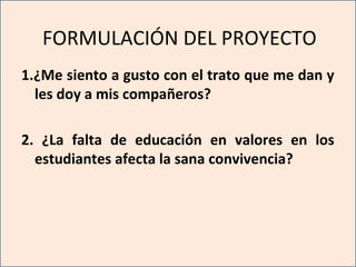 FORMULACIÓN DEL PROYECTO
1.¿Me siento a gusto con el trato que me dan y
les doy a mis compañeros?
2. ¿La falta de educación en valores en los
estudiantes afecta la sana convivencia?
 
