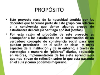 PROPÓSITO
• Este proyecto nace de la necesidad sentida por las
docentes que hacemos parte de este grupo con relación
a la convivencia que tienen algunos grupos de
estudiantes del colegio Santiago apóstol (sextos).
• Por esta razón el propósito de este proyecto es
acompañar a los estudiantes en la construcción de un
verdadero concepto de convivencia social para que
puedan practicarlo en el salón de clase y otros
espacios de la institución y de su entorno; a través de
estrategias a manera de “píldoras” diarias, educación
en valores, implementación de los siete aprendizajes
que nos sirvan de reflexión sobre lo que esta pasando
en el aula y cómo podemos mejorarlo.
 