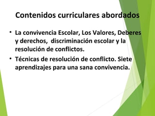 Contenidos curriculares abordados
• La convivencia Escolar, Los Valores, Deberes
y derechos, discriminación escolar y la
resolución de conflictos.
• Técnicas de resolución de conflicto. Siete
aprendizajes para una sana convivencia.
 