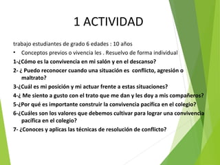 1 ACTIVIDAD
trabajo estudiantes de grado 6 edades : 10 años
• Conceptos previos o vivencia les . Resuelvo de forma individual
1-¿Cómo es la convivencia en mi salón y en el descanso?
2- ¿ Puedo reconocer cuando una situación es conflicto, agresión o
maltrato?
3-¿Cuál es mi posición y mi actuar frente a estas situaciones?
4-¿ Me siento a gusto con el trato que me dan y les doy a mis compañeros?
5-¿Por qué es importante construir la convivencia pacífica en el colegio?
6-¿Cuáles son los valores que debemos cultivar para lograr una convivencia
pacífica en el colegio?
7- ¿Conoces y aplicas las técnicas de resolución de conflicto?
 