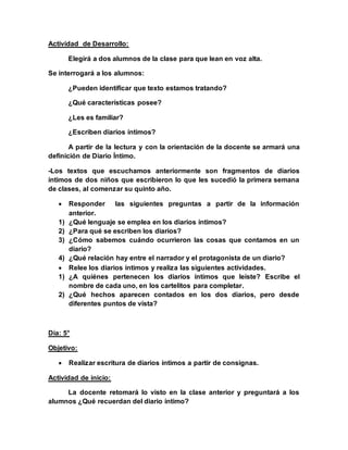 Actividad de Desarrollo:
Elegirá a dos alumnos de la clase para que lean en voz alta.
Se interrogará a los alumnos:
¿Pueden identificar que texto estamos tratando?
¿Qué características posee?
¿Les es familiar?
¿Escriben diarios íntimos?
A partir de la lectura y con la orientación de la docente se armará una
definición de Diario Íntimo.
-Los textos que escuchamos anteriormente son fragmentos de diarios
íntimos de dos niños que escribieron lo que les sucedió la primera semana
de clases, al comenzar su quinto año.
 Responder las siguientes preguntas a partir de la información
anterior.
1) ¿Qué lenguaje se emplea en los diarios íntimos?
2) ¿Para qué se escriben los diarios?
3) ¿Cómo sabemos cuándo ocurrieron las cosas que contamos en un
diario?
4) ¿Qué relación hay entre el narrador y el protagonista de un diario?
 Relee los diarios íntimos y realiza las siguientes actividades.
1) ¿A quiénes pertenecen los diarios íntimos que leíste? Escribe el
nombre de cada uno, en los cartelitos para completar.
2) ¿Qué hechos aparecen contados en los dos diarios, pero desde
diferentes puntos de vista?
Día: 5°
Objetivo:
 Realizar escritura de diarios íntimos a partir de consignas.
Actividad de inicio:
La docente retomará lo visto en la clase anterior y preguntará a los
alumnos ¿Qué recuerdan del diario íntimo?
 