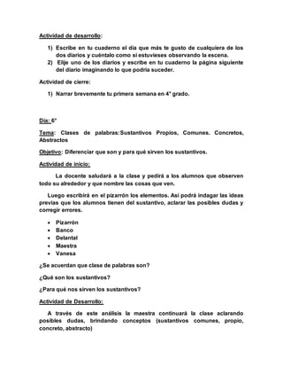 Actividad de desarrollo:
1) Escribe en tu cuaderno el día que más te gusto de cualquiera de los
dos diarios y cuéntalo como si estuvieses observando la escena.
2) Elije uno de los diarios y escribe en tu cuaderno la página siguiente
del diario imaginando lo que podría suceder.
Actividad de cierre:
1) Narrar brevemente tu primera semana en 4° grado.
Día: 6°
Tema: Clases de palabras:Sustantivos Propios, Comunes. Concretos,
Abstractos
Objetivo: Diferenciar que son y para qué sirven los sustantivos.
Actividad de inicio:
La docente saludará a la clase y pedirá a los alumnos que observen
todo su alrededor y que nombre las cosas que ven.
Luego escribirá en el pizarrón los elementos. Así podrá indagar las ideas
previas que los alumnos tienen del sustantivo, aclarar las posibles dudas y
corregir errores.
 Pizarrón
 Banco
 Delantal
 Maestra
 Vanesa
¿Se acuerdan que clase de palabras son?
¿Qué son los sustantivos?
¿Para qué nos sirven los sustantivos?
Actividad de Desarrollo:
A través de este análisis la maestra continuará la clase aclarando
posibles dudas, brindando conceptos (sustantivos comunes, propio,
concreto, abstracto)
 