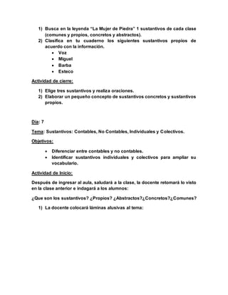 1) Busca en la leyenda “La Mujer de Piedra” 1 sustantivos de cada clase
(comunes y propios, concretos y abstractos).
2) Clasifica en tu cuaderno los siguientes sustantivos propios de
acuerdo con la información.
 Voz
 Miguel
 Barba
 Esteco
Actividad de cierre:
1) Elige tres sustantivos y realiza oraciones.
2) Elaborar un pequeño concepto de sustantivos concretos y sustantivos
propios.
Día: 7
Tema: Sustantivos: Contables, No Contables, Individuales y Colectivos.
Objetivos:
 Diferenciar entre contables y no contables.
 Identificar sustantivos individuales y colectivos para ampliar su
vocabulario.
Actividad de Inicio:
Después de ingresar al aula, saludará a la clase, la docente retomará lo visto
en la clase anterior e indagará a los alumnos:
¿Que son los sustantivos? ¿Propios? ¿Abstractos?¿Concretos?¿Comunes?
1) La docente colocará láminas alusivas al tema:
 