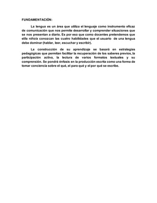 FUNDAMENTACIÓN:
La lengua es un área que utiliza el lenguaje como instrumento eficaz
de comunicación que nos permite desarrollar y comprender situaciones que
se nos presentan a diario. Es por eso que como docentes pretendemos que
el/la niño/a conozcan las cuatro habilidades que el usuario de una lengua
debe dominar (hablar, leer, escuchar y escribir).
La construcción de su aprendizaje se basará en estrategias
pedagógicas que permitan facilitar la recuperación de los saberes previos, la
participación activa, la lectura de varios formatos textuales y su
comprensión. Se pondrá énfasis en la producción escrita como una forma de
tomar conciencia sobre el qué, el para qué y el por qué se escribe.
 