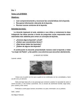 Día: 1
Tema: LA LEYENDA
Objetivos:
 Leer comprensivamente y reconocer las características de la leyenda.
 Recuperar información relevante de la leyenda.
 Recrear nuevas versiones de la leyenda.
Actividad de Inicio:
La docente ingresará al aula, saludara a sus niños y comenzara la clase
indagando las ideas previas a través de preguntas cuyas respuestas serán
retomadas más adelante para armar un concepto de leyenda.
 ¿Conoce alguna leyenda? ¿Cuál?
 ¿Saben que característica tienen?
 ¿Qué temas tratan las leyendas?
 ¿Saben de alguna otra leyenda?
A continuación la docente presentará(de manera oral) la leyenda a tratar
“La mujer de Piedra”, y les pedirá a sus alumnos que escuchen atentamente.
LA MUJER DE PIEDRA
Leyenda salteña.
Esteco era un pueblo tan rico que su gente no se conformaba con las comodidades y hacía
uso del vicio y el derroche.
Cierto día llegó hasta allí un raro personaje que comenzó a predicar la necesidad de volver al
camino de Dios y a las buenas costumbres. Era un anciano de vestimenta humilde, larga barba,
poco cabello y mirar severo.
Predicaba a cuanto grupo humano encontraba a su paso, terminando con su profecía.
Salta...saltará
San Miguel florecerá
 