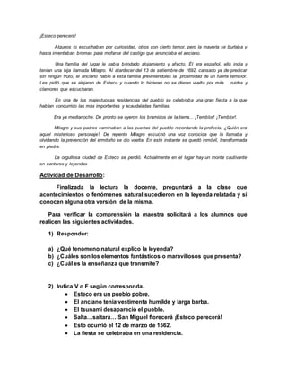 ¡Esteco perecerá!
Algunos lo escuchaban por curiosidad, otros con cierto temor, pero la mayoría se burlaba y
hasta inventaban bromas para mofarse del castigo que anunciaba el anciano.
Una familia del lugar le había brindado alojamiento y afecto. Él era español, ella india y
tenían una hija llamada Milagro. Al atardecer del 13 de setiembre de 1692, cansado ya de predicar
sin ningún fruto, el anciano habló a esta familia previniéndoles la proximidad de un fuerte temblor.
Les pidió que se alejaran de Esteco y cuando lo hicieran no se dieran vuelta por más ruidos y
clamores que escucharan.
En una de las majestuosas residencias del pueblo se celebraba una gran fiesta a la que
habían concurrido las más importantes y acaudaladas familias.
Era ya medianoche. De pronto se oyeron los bramidos de la tierra... ¡Temblor! ¡Temblor!.
Milagro y sus padres caminaban a las puertas del pueblo recordando la profecía. ¿Quién era
aquel misterioso personaje? De repente Milagro escuchó una voz conocida que la llamaba y
olvidando la prevención del ermitaño se dio vuelta. En este instante se quedó inmóvil, transformada
en piedra.
La orgullosa ciudad de Esteco se perdió. Actualmente en el lugar hay un monte cautivante
en cantares y leyendas
Actividad de Desarrollo:
Finalizada la lectura la docente, preguntará a la clase que
acontecimientos o fenómenos natural sucedieron en la leyenda relatada y si
conocen alguna otra versión de la misma.
Para verificar la comprensión la maestra solicitará a los alumnos que
realicen las siguientes actividades.
1) Responder:
a) ¿Qué fenómeno natural explico la leyenda?
b) ¿Cuáles son los elementos fantásticos o maravillosos que presenta?
c) ¿Cuál es la enseñanza que transmite?
2) Indica V o F según corresponda.
 Esteco era un pueblo pobre.
 El anciano tenía vestimenta humilde y larga barba.
 El tsunami desapareció el pueblo.
 Salta…saltará… San Miguel florecerá ¡Esteco perecerá!
 Esto ocurrió el 12 de marzo de 1562.
 La fiesta se celebraba en una residencia.
 