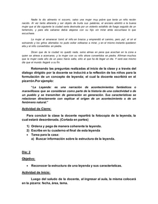Nadie le dio alimento ni socorro, salvo una mujer muy pobre que tenía un niño recién
nacido. Al ver tanta altanería y ser objeto de burla sus palabras, el anciano advirtió a la buena
mujer que al día siguiente la ciudad sería destruida por un violento estallido de fuego seguido de un
terremoto, y para ella salvarse debía alejarse con su hijo sin mirar atrás escuchase lo que
escuchase.
La mujer al amanecer tomó al niño en brazos y emprendió el camino, pero ¡ay!, al oír el
estruendo y los gritos aterrados no pudo evitar voltearse a mirar, y en el mismo instante quedaron
ella y el niño convertidos en piedra.
Dicen que de la ciudad no quedó nada, salvo almas en pena que acechan en la zona a
quien se atreva a acercarse, y la mujer con su niño ahora convertidos en piedra. Afirman muchos
que la mujer cada año da un paso hacia salta, sitio al que ha de llegar un día. Y será ese mismo
día que el mundo llegará a su fin.
Retomando las preguntas realizadas al inicio de la clase y a través del
dialogo dirigido por la docente se inducirá a la reflexión de los niños para la
formulación de un concepto de leyenda; el cual la docente escribirá en el
pizarrón.Por ejemplo:
“La Leyenda: es una narración de acontecimientos fantásticos o
maravillosos que se consideran como parte de la historia de una colectividad o de
un pueblo y se transmiten de generación en generación. Sus características se
relacionan directamente con explicar el origen de un acontecimiento o de un
fenómeno natural.”
Actividad de Cierre:
Para concluir la clase la docente repartirá la fotocopia de la leyenda, la
cual estará desordenada. (Cortada en partes)
1) Ordena y pega de manera coherente la leyenda.
2) Escribe en tu cuaderno el final de esta leyenda
 Tarea para la casa:
a) Buscar información sobre la estructura de la leyenda.
Día: 2
Objetivo:
 Reconocer la estructura de una leyenda y sus características.
Actividad de Inicio:
Luego del saludo de la docente, al ingresar al aula, la misma colocará
en la pizarra: fecha, área, tema.
 