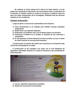 Se realizará un breve repaso de lo visto en la clase anterior, y se les
pedirá que compartan la información que encontraron sobre la estructura de
la leyenda, la maestra armará un cuadro en la pizarra y explicará cada una
para una mejor comprensión de lo investigado, finalizado esto los alumnos
copiaran en sus cuadernos.
Actividad de Desarrollo:
Luego se darán a conocer las características de la leyenda:
1) Tiene fundamentos en la realidad, pero también incluyen episodios
imaginativos.
2) Suelen tener una intención didáctica.
3) Pertenecen a la tradición oral y con el tiempo pasan a la escritura.
4) Pertenecen al folclore de un pueblo, al conjunto de sus creencias y
costumbres.
5) En las leyendas, la trama textual es la trama narrativa, ya que en éstos
se narran hechos en una secuencia temporal.
A continuación la maestra les pedirá que reconozcan en la leyenda cada
una de las características ya vistas.
A continuación se les entregará una copia con lo cual trabajarán las
siguientes actividades teniendo en cuenta la estructura y las características
de las leyendas.
1) Lee los siguientes fragmentos mezclados.
2) Ordena las secuencias numerándolas.
 