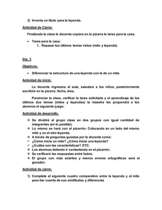 3) Inventa un título para la leyenda.
Actividad de Cierre:
Finalizada la clase la docente copiara en la pizarra la tarea para la casa.
 Tarea para la casa:
1. Repasar los últimos temas vistos (mito y leyenda).
Día: 3
Objetivos:
 Diferenciar la estructura de una leyenda con la de un mito.
Actividad de inicio:
La docente ingresara al aula, saludara a los niños, posteriormente
escribirá en la pizarra: fecha, área.
Parainiciar la clase, verificar la tarea solicitada y el aprendizaje de los
últimos dos temas (mitos y leyendas) la maestra les propondrá a los
alumnos el siguiente juego:
Actividad de desarrollo:
 Se dividirá el grupo clase en dos grupos con igual cantidad de
integrantes (en lo posible).
 Lo mismo se hará con el pizarrón. Colocando en un lado del mismo
mito y en el otro leyenda.
 A través de preguntas guiadas por la docente como:
 ¿Cómo inicia un mito? ¿Cómo inicia una leyenda?
 ¿Cuáles son las características? ETC.
 Los alumnos deberán ir contestando en el pizarrón.
 Se verificará las respuestas entre todos.
 El grupo con más aciertos y menos errores ortográficos será el
ganador.
Actividad de cierre:
1) Complete el siguiente cuadro comparativo entre la leyenda y el mito
para dar cuenta de sus similitudes y diferencias
 