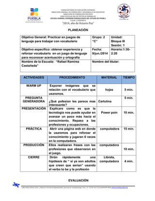 SUBSECRETARÍA DE EDUCACIÓN SUPERIOR
DIRECCIÓN GENERAL DE FORMACIÓN Y DESARROLLO DE DOCENTES
DIRECCIÓN DE FORMACIÓN DOCENTE
ZONA ESCOLAR 004 DE ESCUELAS NORMALES
ESCUELA NORMAL SUPERIOR FEDERALIZADA DEL ESTADO DE PUEBLA
CLAVE: 21DNS0001J
“2014, año de Octavio Paz”
Calle Azteca Norte núm. 2, Reserva Territorial Quetzalcóatl, San Juan B. Cuautlancingo, Pue. C.P. 72150 Tel. 012222836505 Web www.ensfep.edu.mx
PLANEACIÓN
Objetivo General: Practicar en juegos de
lenguaje para trabajar con vocabulario
Grupo: 2
“C”
Unidad:
Bloque III
Sesión: 1
Objetivo especifico: obtener experiencia y
reforzar vocabulario en un juego de lenguaje
para reconocer acentuación y ortografía
Fecha:
9/jun./2014
Horario:1:30-
2:20
Nombre de la Escuela: “Rafael Ramírez
Castañeda”
Nombre del titular:
ACTIVIDADES PROCEDIMIENTO MATERIAL TIEMPO
WARM UP Exponer imágenes que se
relación con el vocabulario que
usaremos.
hojas 5 min.
PREGUNTA
GENERADORA ¿Qué pofesion les parece mas
interesante?
Cartulina
5 min.
PRESENTACIÓN Explicare como es que la
tecnología nos puede ayudar en
avanzar un poco más hacia el
conocimiento. Repaso a las
profesiones y ocupaciones.
Power poin 10 min.
PRÁCTICA Abrir una página web en donde
la usaremos para reforzar el
conocimiento y jugaran 6 veces
en la computadora.
computadora 15 min.
PRODUCCIÓN Ellos realizaran frases con las
profesiones que observaron en
el juego.
computadora
10 min.
CIERRE Dirán rápidamente una
hipótesis de “ si ya son adultos
que creen que serian” usando
el verbo to be y la profesión
Libreta,
computadora 4 min.
EVALUACIÓN
 