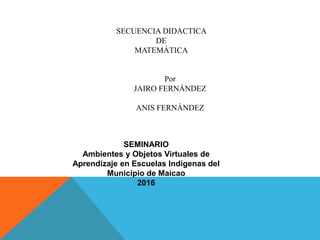 SECUENCIA DIDACTICA
DE
MATEMÁTICA
Por
JAIRO FERNÁNDEZ
ANIS FERNÁNDEZ
SEMINARIO
Ambientes y Objetos Virtuales de
Aprendizaje en Escuelas Indígenas del
Municipio de Maicao
2016
 