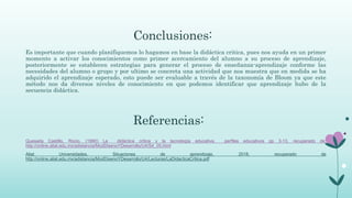 Conclusiones:
Es importante que cuando planifiquemos lo hagamos en base la didáctica critica, pues nos ayuda en un primer
momento a activar los conocimientos como primer acercamiento del alumno a su proceso de aprendizaje,
posteriormente se establecen estrategias para generar el proceso de enseñanza-aprendizaje conforme las
necesidades del alumno o grupo y por ultimo se concreta una actividad que nos muestra que en medida se ha
adquirido el aprendizaje esperado, esto puede ser evaluable a través de la taxonomía de Bloom ya que este
método nos da diversos niveles de conocimiento en que podemos identificar que aprendizaje hubo de la
secuencia didáctica.
Referencias:
Quesada Castillo, Rocio. (1990) La didáctica critica y la tecnología educativa, perfiles educativos pp 3-13, recuperado de:
http://online.aliat.edu.mx/adistancia/ModDisenoYDesarrollo/U4/S4_05.html
Aliat Universidades. Situaciones de aprendizaje, 2018, recuperado de
http://online.aliat.edu.mx/adistancia/ModDisenoYDesarrollo/U4/Lecturas/LaDidacticaCritica.pdf
 