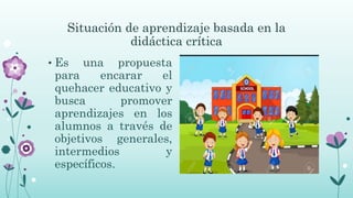 Situación de aprendizaje basada en la
didáctica crítica
• Es una propuesta
para encarar el
quehacer educativo y
busca promover
aprendizajes en los
alumnos a través de
objetivos generales,
intermedios y
específicos.
 