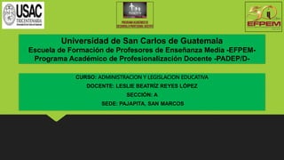 Universidad de San Carlos de Guatemala
Escuela de Formación de Profesores de Enseñanza Media -EFPEM-
Programa Académico de Profesionalización Docente -PADEP/D-
CURSO: ADMINISTRACION Y LEGISLACION EDUCATIVA
DOCENTE: LESLIE BEATRÍZ REYES LÓPEZ
SECCIÓN: A
SEDE: PAJAPITA, SAN MARCOS
 