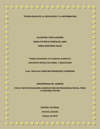 TECNOLOGIAS DE LA EDUCACION Y LA INFORMACION
VALENTINA TORO AGUIRRE
DIANA PATRICIA GONZALEZ JARA
ERIKA MARTINEZ VELEZ
Trabajo presentado en el espacio académico:
CONTEXTO SOCIO CULTURAL Y EDUCACION
Tutor: NATALIA CAROLINA RODRIGUEZ CARDENAS
UNIVERSIDAD DEL QUINDIO
FACULTAD DE EDUCACION LICENCIATURA EN PEDAGOGIA SOCIAL PARA
LA REHABILITACION
CENTRO TUTORIAL
Armenia, Quindío
Febrero de 2016
 