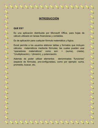 INTRODUCCIÓN
QUE ES?
Es una aplicación distribuida por Microsoft Office, para hojas de
cálculo utilizado en tareas financieras y contables.
Es de aplicación para cualquier fórmula matemática y lógica.
Excel permite a los usuarios elaborar tablas y formatos que incluyan
cálculos matemáticos mediante fórmulas; las cuales pueden usar
“operadores matemáticos” como son: + (suma), -(resta),
*(multiplicación), / (división), y potenciación.
Además de poder utilizar elementos denominados “funciones”
(especie de fórmulas, pre-configuradas), como por ejemplo: suma,
promedio, buscar, etc.
 