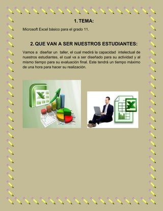 1. TEMA:
Microsoft Excel básico para el grado 11.
2. QUE VAN A SER NUESTROS ESTUDIANTES:
Vamos a diseñar un taller, el cual medirá la capacidad intelectual de
nuestros estudiantes, el cual va a ser diseñado para su actividad y al
mismo tiempo para su evaluación final. Este tendrá un tiempo máximo
de una hora para hacer su realización.
 