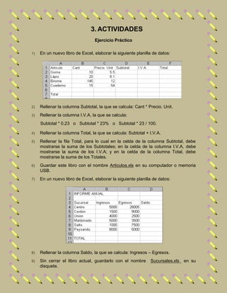 3. ACTIVIDADES
Ejercicio Práctico
1) En un nuevo libro de Excel, elaborar la siguiente planilla de datos:
2) Rellenar la columna Subtotal, la que se calcula: Cant * Precio. Unit.
3) Rellenar la columna I.V.A, la que se calcula:
Subtotal * 0.23 o Subtotal * 23% o Subtotal * 23 / 100.
4) Rellenar la columna Total, la que se calcula: Subtotal + I.V.A.
5) Rellenar la fila Total, para lo cual en la celda de la columna Subtotal, debe
mostrarse la suma de los Subtotales; en la celda de la columna I.V.A, debe
mostrarse la suma de los I.V.A; y en la celda de la columna Total, debe
mostrarse la suma de los Totales.
6) Guardar este libro con el nombre Articulos.xls en su computador o memoria
USB.
7) En un nuevo libro de Excel, elaborar la siguiente planilla de datos:
8) Rellenar la columna Saldo, la que se calcula: Ingresos – Egresos.
9) Sin cerrar el libro actual, guardarlo con el nombre Sucursales.xls en su
disquete.
 