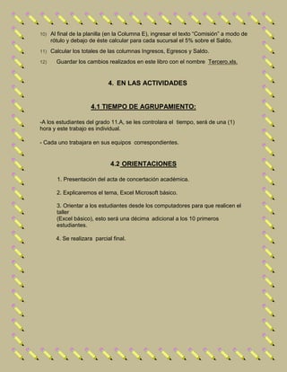 10) Al final de la planilla (en la Columna E), ingresar el texto “Comisión” a modo de
rótulo y debajo de éste calcular para cada sucursal el 5% sobre el Saldo.
11) Calcular los totales de las columnas Ingresos, Egresos y Saldo.
12) Guardar los cambios realizados en este libro con el nombre Tercero.xls.
4. EN LAS ACTIVIDADES
4.1 TIEMPO DE AGRUPAMIENTO:
-A los estudiantes del grado 11.A, se les controlara el tiempo, será de una (1)
hora y este trabajo es individual.
- Cada uno trabajara en sus equipos correspondientes.
4.2 ORIENTACIONES
1. Presentación del acta de concertación académica.
2. Explicaremos el tema, Excel Microsoft básico.
3. Orientar a los estudiantes desde los computadores para que realicen el
taller
(Excel básico), esto será una décima adicional a los 10 primeros
estudiantes.
4. Se realizara parcial final.
 