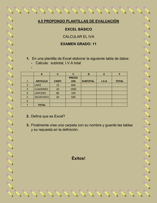 4.5 PROPONGO PLANTILLAS DE EVALUACIÓN
EXCEL BÁSICO
CALCULAR EL IVA
EXAMEN GRADO: 11
1. En una plantilla de Excel elaborar la siguiente tabla de datos:
- Calcula: subtotal, I.V.A total
-
A B C D E F
1 ARTICULO CANTI
PRECIO
UNI SUBTOTAL I.V.A TOTAL
2 LAPIZ 10 800
3 CUADERNO 20 1900
4 LAPICERO 80 100
5 SACAPUNTA 30 600
6
7 TOTAL
2. Defina que es Excel?
3. Finalmente cree una carpeta con su nombre y guarde las tablas
y su repuesta en la definición.
Éxitos!
 