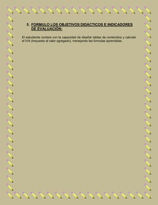 5. FORMULO LOS OBJETIVOS DIDÁCTICOS E INDICADORES
DE EVALUACIÓN:
El estudiante contara con la capacidad de diseñar tablas de contenidos y calcular
el IVA (Impuesto al valor agregado), manejando las formulas aprendidas.
 