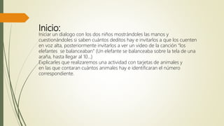 Inicio:
Iniciar un dialogo con los dos niños mostrándoles las manos y
cuestionándoles si saben cuántos deditos hay e invitarlos a que los cuenten
en voz alta, posteriormente invitarlos a ver un video de la canción “los
elefantes se balanceaban” (Un elefante se balanceaba sobre la tela de una
araña, hasta llegar al 10…)
Explicarles que realizaremos una actividad con tarjetas de animales y
en las que contaran cuántos animales hay e identificaran el número
correspondiente.
 
