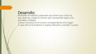 Desarrollo:
Mostrarles el material y explicarles que tienen que contar los
que observan y elegir el número que corresponde según a los
animalitos contados.
Colocar una pinza en el número correspondiente a la imagen.
A cada niño se le facilitaran 5 tarjetas diferentes y también 5 pinzas
 