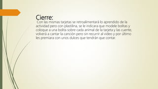 Cierre:
Con las mismas tarjetas se retroalimentará lo aprendido de la
actividad pero con plastilina, se le indicara que modele bolitas y
coloque a una bolita sobre cada animal de la tarjeta y las cuente,
volverá a cantar la canción pero sin recurrir al video y por último
les premiara con unos dulces que tendrán que contar.
 