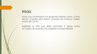 Inicio:
Iniciar una conversación con preguntas directas como: ¿Cómo
llamas? ¿Cuántos años tienes? ¿Conoces los números? ¿Sabes
contar del 1 al 10?
Explicarle al niño que debe acomodar 3 piezas juntas
un cuadro, de acuerdo a las imágenes correspondientes.
 