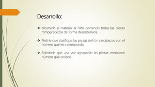 Desarrollo:
 Mostrarle el material al niño poniendo todas las piezas
rompecabezas de forma desordenada.
 Pedirle que clasifique las piezas del rompecabezas con el
número que les corresponda.
 Solicitarle que una vez agrupadas las piezas; mencione
número que ordenó.
 