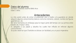 Datos del alumno
Nombre: Charlotte Josefina Bello Arce
Edad: 3 años
Antecedentes
La niña asistió antes de entrar al preescolar año y medio a la guardería en donde
adquirió algunos conocimientos básicos como los números, colores, nombre de figuras
geométricas etc.
No tiene hermanos sin embargo pasa la mayor parte del tiempo con sus primos entre
edades de 2 hasta 7 años.
Es apegada a sus papás y abuelos los cuales han influido en reforzar algunos
conocimientos.
Se pudo observar que Charlotte se distrae con facilidad y es un poco imperativa
 