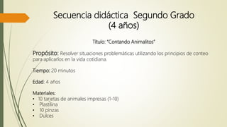 Secuencia didáctica Segundo Grado
(4 años)
Título: “Contando Animalitos”
Propósito: Resolver situaciones problemáticas utilizando los principios de conteo
para aplicarlos en la vida cotidiana.
Tiempo: 20 minutos
Edad: 4 años
Materiales:
• 10 tarjetas de animales impresas (1-10)
• Plastilina
• 10 pinzas
• Dulces
 