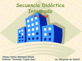 Secuencia Didáctica Integrada Mi ciudad Alumno Hamza Mohamed Khalidi Profesor: Fernando Trujillo Saez	                      1er año grado de infantil 