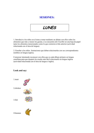 SESIONES:


                                       LUNES

1. Introducir a los niños en el tema a tratar mediante un debate con ellos sobre los
alimentos que más y menos les gustan, si se encuentra útil. Escribir en una hoja de papel
tanto los alimentos mencionados como lo que comieron el día anterior (actividad
relacionada con el área de lengua).

2. Enseñar a los niños ilustraciones que deban relacionarlas con sus correspondientes
nombres en lengua inglesa.

Comenzar intentando reconocer con ellos que es cada dibujo primero en lengua
castellana para que después les resulte más fácil relacionarlo en lengua inglesa
(actividad relacionada con el área de lengua e inglés).



Look and say:


1.meat



2.chicken




3.fish




4.bananas
 