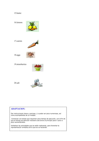 15.butter



    16.lemons




    17.carrots




    18.eggs



    19.strawberries




    20.salt




ADAPTACION:

Dar instrucciones claras y precisas, y a poder ser poco numerosas, así
como acompañarlas de un modelo.

 Comenzar con tareas que requieran poco tiempo de ejecución, con el fin de
que el tiempo de atención necesario sea breve al principio para ir poco a
poco aumentándolo.

Verbalizar las actividades que se están realizando, para fomentar la
representación simbólica de lo que se va haciendo.
 