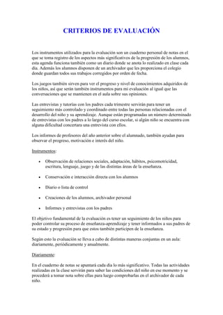 CRITERIOS DE EVALUACIÓN


Los instrumentos utilizados para la evaluación son un cuaderno personal de notas en el
que se toma registro de los aspectos más significativos de la progresión de los alumnos,
esta agenda funciona también como un diario donde se anota lo realizado en clase cada
día. Además los alumnos disponen de un archivador que les proporciona el colegio
donde guardan todos sus trabajos corregidos por orden de fecha.

Los juegos también sirven para ver el progreso y nivel de conocimientos adquiridos de
los niños, así que serán también instrumentos para mi evaluación al igual que las
conversaciones que se mantienen en el aula sobre sus opiniones.

Las entrevistas y tutorías con los padres cada trimestre servirán para tener un
seguimiento más controlado y coordinado entre todas las personas relacionadas con el
desarrollo del niño y su aprendizaje. Aunque están programadas un número determinado
de entrevistas con los padres a lo largo del curso escolar, si algún niño se encuentra con
alguna dificultad concertara una entrevista con ellos.

Los informes de profesores del año anterior sobre el alumnado, también ayudan para
observar el progreso, motivación e interés del niño.

Instrumentos:

      Observación de relaciones sociales, adaptación, hábitos, psicomotricidad,
       escritura, lenguaje, juego y de las distintas áreas de la enseñanza.

      Conservación e interacción directa con los alumnos

      Diario o lista de control

      Creaciones de los alumnos, archivador personal

      Informes y entrevistas con los padres

El objetivo fundamental de la evaluación es tener un seguimiento de los niños para
poder controlar su proceso de enseñanza-aprendizaje y tener informados a sus padres de
su estado y progresión para que estos también participen de la enseñanza.

Según esto la evaluación se lleva a cabo de distintas maneras conjuntas en un aula:
diariamente, periódicamente y anualmente.

Diariamente:

En el cuaderno de notas se apuntará cada día lo más significativo. Todas las actividades
realizadas en la clase servirán para saber las condiciones del niño en ese momento y se
procederá a tomar nota sobre ellas para luego comprobarlas en el archivador de cada
niño.
 