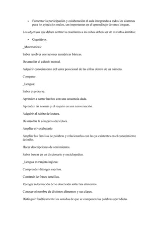    Fomentar la participación y colaboración el aula integrando a todos los alumnos
       para los ejercicios orales, tan importantes en el aprendizaje de otras lenguas.

Los objetivos que deben centrar la enseñanza a los niños deben ser de distintos ámbitos:

      Cognitivos:

_Matemáticas:

Saber resolver operaciones numéricas básicas.

Desarrollar el cálculo mental.

Adquirir conocimiento del valor posicional de las cifras dentro de un número.

Comparar.

_Lengua:

Saber expresarse.

Aprender a narrar hechos con una secuencia dada.

Aprender las normas y el respeto en una conversación.

Adquirir el hábito de lectura.

Desarrollar la comprensión lectora.

Ampliar el vocabulario

Ampliar las familias de palabras y relacionarlas con las ya existentes en el conocimiento
del niño.

Hacer descripciones de sentimientos.

Saber buscar en un diccionario y enciclopedias.

_Lengua extranjera inglesa:

Comprender diálogos escritos.

Construir de frases sencillas.

Recoger información de lo observado sobre los alimentos.

Conocer el nombre de distintos alimentos y sus clases.

Distinguir fonéticamente los sonidos de que se componen las palabras aprendidas.
 