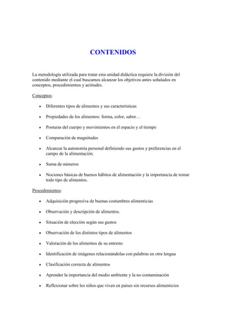 CONTENIDOS


La metodología utilizada para tratar esta unidad didáctica requiere la división del
contenido mediante el cual buscamos alcanzar los objetivos antes señalados en
conceptos, procedimientos y actitudes.

Conceptos:

      Diferentes tipos de alimentos y sus características

      Propiedades de los alimentos: forma, color, sabor…

      Posturas del cuerpo y movimientos en el espacio y el tiempo

      Comparación de magnitudes

      Alcanzar la autonomía personal definiendo sus gustos y preferencias en el
       campo de la alimentación.

      Suma de números

      Nociones básicas de buenos hábitos de alimentación y la importancia de tomar
       todo tipo de alimentos.

Procedimientos:

      Adquisición progresiva de buenas costumbres alimenticias

      Observación y descripción de alimentos.

      Situación de elección según sus gustos

      Observación de los distintos tipos de alimentos

      Valoración de los alimentos de su entorno

      Identificación de imágenes relacionándolas con palabras en otra lengua

      Clasificación correcta de alimentos

      Aprender la importancia del medio ambiente y la no contaminación

      Reflexionar sobre los niños que viven en países sin recursos alimenticios
 