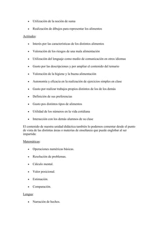    Utilización de la noción de suma

      Realización de dibujos para representar los alimentos

Actitudes:

      Interés por las características de los distintos alimentos

      Valoración de los riesgos de una mala alimentación

      Utilización del lenguaje como medio de comunicación en otros idiomas

      Gusto por las descripciones y por ampliar el contenido del temario

      Valoración de la higiene y la buena alimentación

      Autonomía y eficacia en la realización de ejercicios simples en clase

      Gusto por realizar trabajos propios distintos de los de los demás

      Definición de sus preferencias

      Gusto pos distintos tipos de alimentos

      Utilidad de los números en la vida cotidiana

      Interacción con los demás alumnos de su clase

El contenido de nuestra unidad didáctica también lo podemos comentar desde el punto
de vista de las distintas áreas o materias de enseñanza que puede englobar al ser
impartida:

Matemáticas:

      Operaciones numéricas básicas.

      Resolución de problemas.

      Cálculo mental.

      Valor posicional.

      Estimación.

      Comparación.

Lengua:

      Narración de hechos.
 