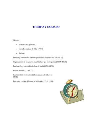 TIEMPO Y ESPACIO



Tiempo:

      Tiempo: una quincena

      Jornada: mañana de 10 a 13'30 h

      Rutinas:

Entrada y comentario sobre lo que se va a hacer ese día (10- 10'15)

Organización de los grupos o del trabajo que corresponda (10'15- 10'30)

Realización y corrección de la actividad (10'30- 11'30)

Recreo matinal (11'30- 12)

Realización y corrección de la segunda actividad (12-
13'15)

Recogida y orden del material utilizado (13'15- 13'30)
 